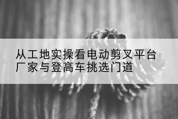 前郭尔罗斯电动剪叉升降平台厂家-从工地实操看电动剪叉平台厂家与登高车挑选门道