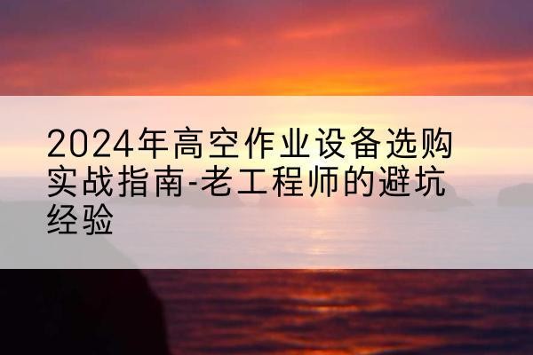 前郭尔罗斯高空作业升降机厂家推荐-2024年高空作业设备选购实战指南-老工程师的避坑经验