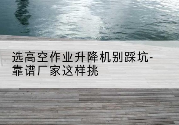 前郭尔罗斯剪叉式升降机厂家-选高空作业升降机别踩坑-靠谱厂家这样挑